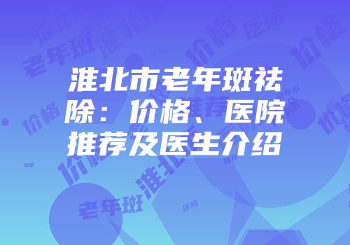 淮北市老年斑祛除：价格、医院推荐及医生介绍