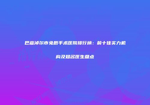 巴彦淖尔市兔唇手术医院排行榜：前十佳实力机构及知名医生盘点