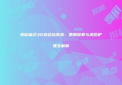 揭秘宿迁3D液态拉皮术：费用因素与术后护理全解析