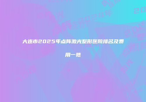大连市2025年点阵激光整形医院排名及费用一览