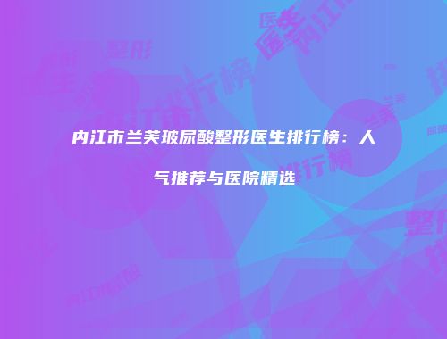 内江市兰芙玻尿酸整形医生排行榜：人气推荐与医院精选
