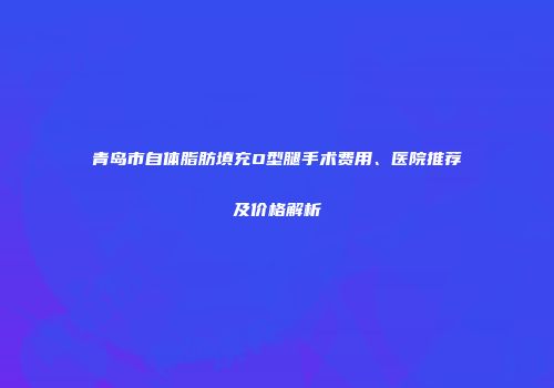 青岛市自体脂肪填充O型腿手术费用、医院推荐及价格解析