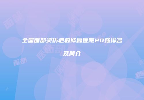 全国面部烫伤疤痕修复医院20强排名及简介