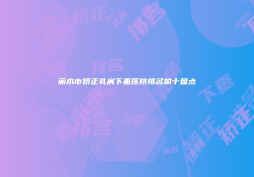 丽水市矫正乳房下垂医院排名前十盘点
