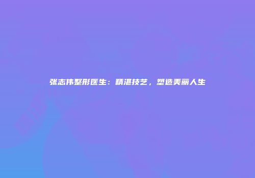 张志伟整形医生：精湛技艺，塑造美丽人生