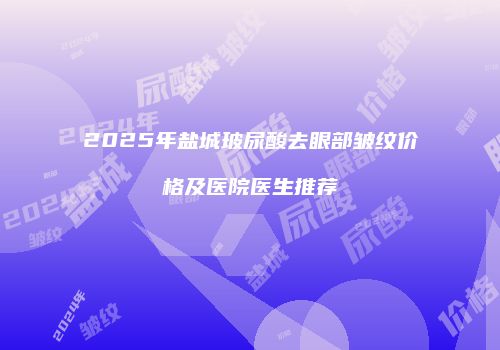2025年盐城玻尿酸去眼部皱纹价格及医院医生推荐