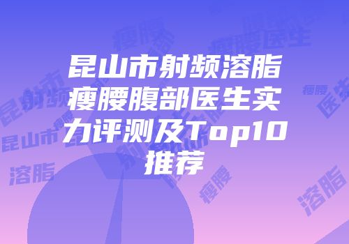 昆山市射频溶脂瘦腰腹部医生实力评测及Top10推荐