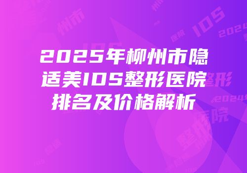 2025年柳州市隐适美IDS整形医院排名及价格解析
