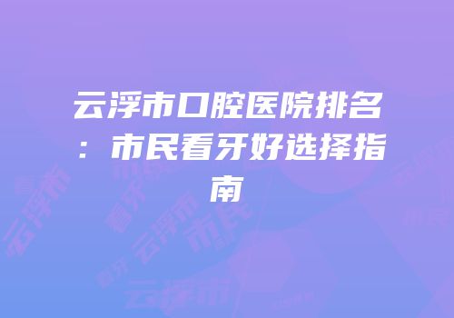 云浮市口腔医院排名：市民看牙好选择指南