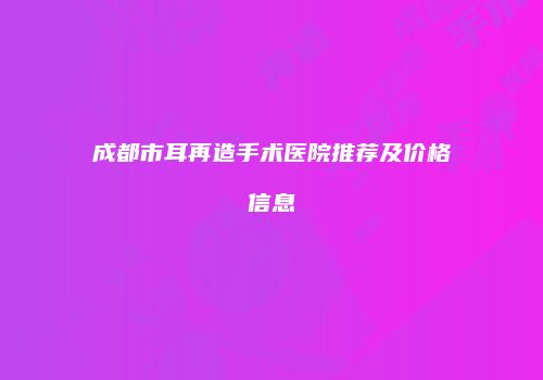 成都市耳再造手术医院推荐及价格信息