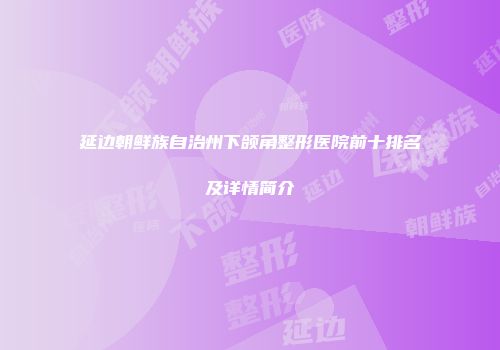 延边朝鲜族自治州下颌角整形医院前十排名及详情简介