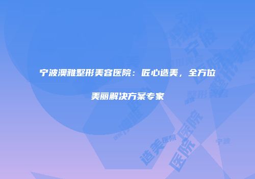 宁波澳雅整形美容医院：匠心造美，全方位美丽解决方案专家