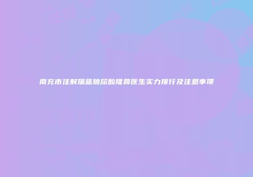 南充市注射瑞蓝玻尿酸隆鼻医生实力排行及注意事项