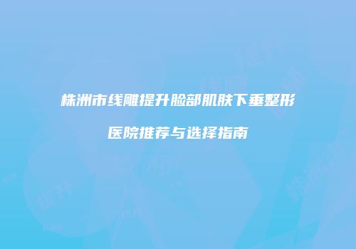 株洲市线雕提升脸部肌肤下垂整形医院推荐与选择指南