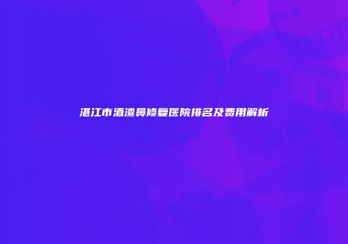 湛江市酒渣鼻修复医院排名及费用解析