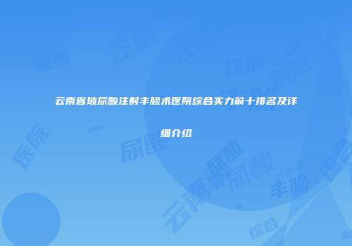 云南省玻尿酸注射丰脸术医院综合实力前十排名及详细介绍