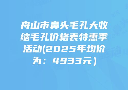 舟山市鼻头毛孔大收缩毛孔价格表特惠季活动(2025年均价为：4933元）