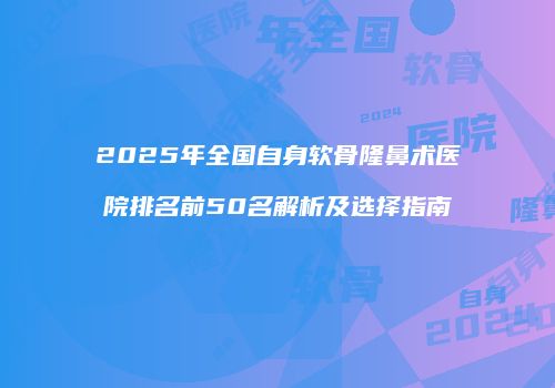 2025年全国自身软骨隆鼻术医院排名前50名解析及选择指南