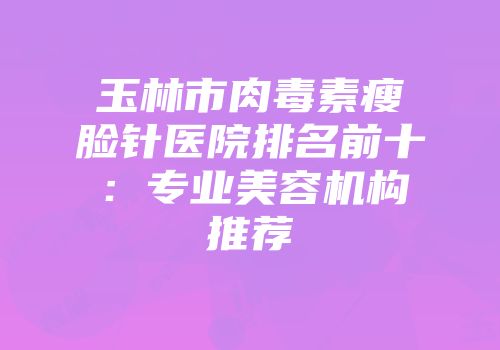 玉林市肉毒素瘦脸针医院排名前十：专业美容机构推荐