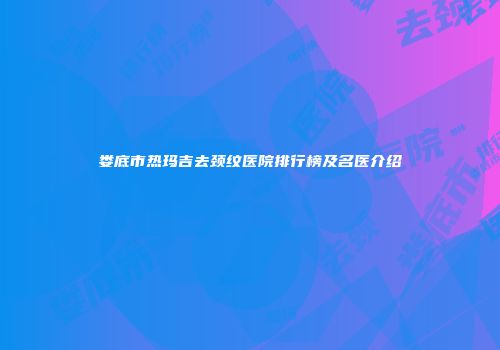 娄底市热玛吉去颈纹医院排行榜及名医介绍