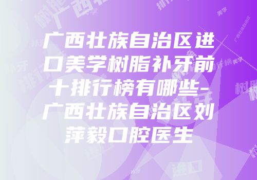 广西壮族自治区进口美学树脂补牙前十排行榜有哪些-广西壮族自治区刘萍毅口腔医生