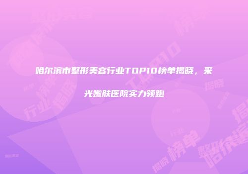 哈尔滨市整形美容行业TOP10榜单揭晓，采光嫩肤医院实力领跑