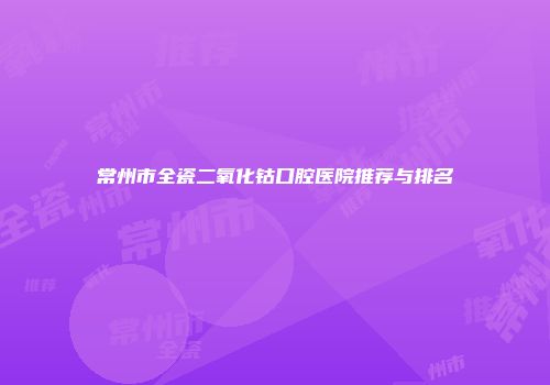 常州市全瓷二氧化钴口腔医院推荐与排名