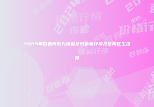 2025年百色市激光皮秒祛斑价格行情及医院医生推荐
