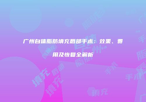 广州自体脂肪填充唇部手术：效果、费用及恢复全解析