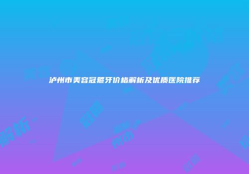 泸州市美容冠箍牙价格解析及优质医院推荐