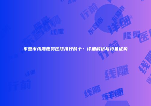 东营市线雕隆鼻医院排行前十：详细解析与特色优势