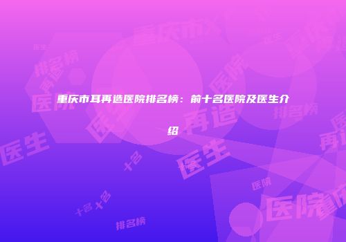 重庆市耳再造医院排名榜：前十名医院及医生介绍
