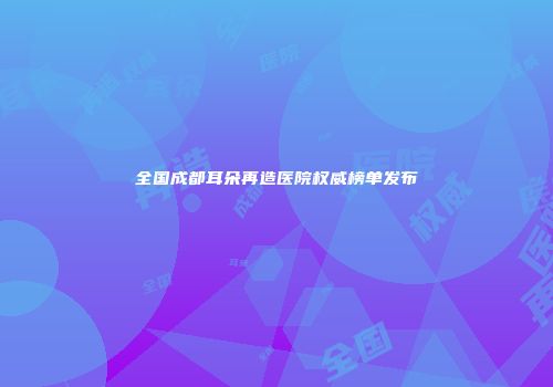 全国成都耳朵再造医院权威榜单发布