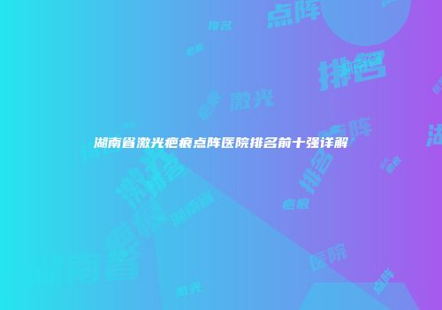 湖南省激光疤痕点阵医院排名前十强详解