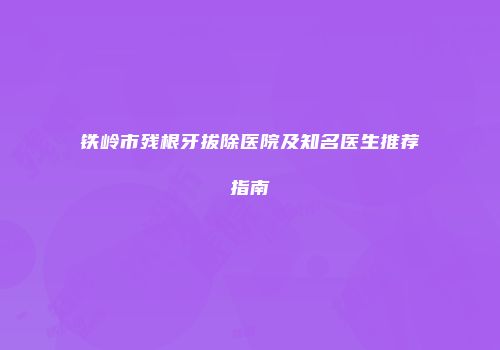 铁岭市残根牙拔除医院及知名医生推荐指南