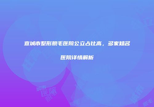 宣城市整形脱毛医院公立占比高，多家知名医院详情解析