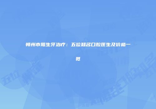 朔州市阻生牙治疗：五位知名口腔医生及价格一览