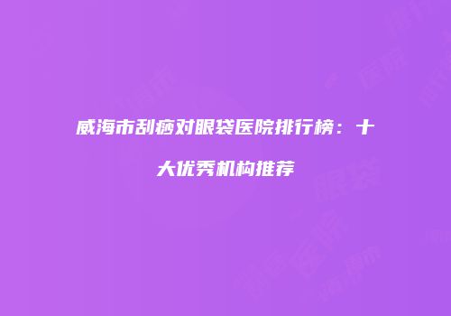 威海市刮痧对眼袋医院排行榜：十大优秀机构推荐