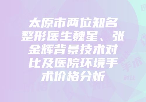 太原市两位知名整形医生魏星、张金辉背景技术对比及医院环境手术价格分析
