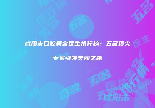 咸阳市口腔美容医生排行榜：五名顶尖专家引领美丽之路