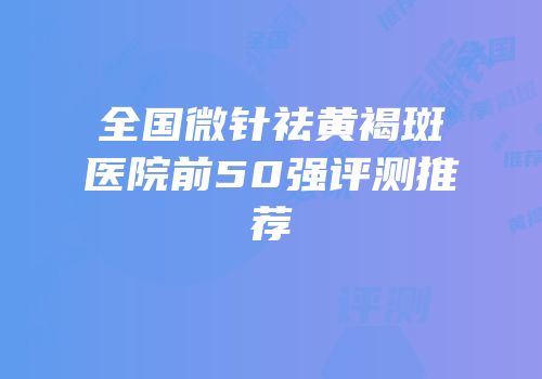 全国微针祛黄褐斑医院前50强评测推荐