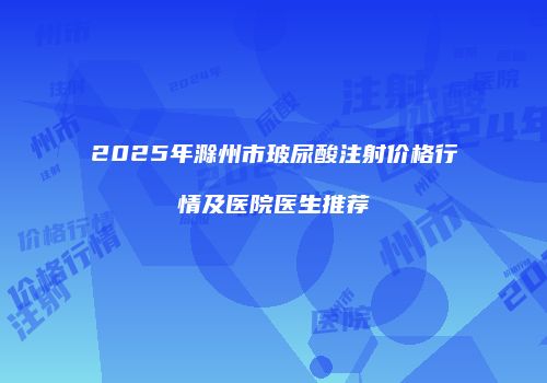 2025年滁州市玻尿酸注射价格行情及医院医生推荐
