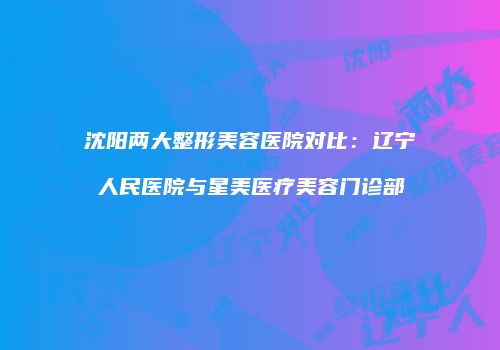 沈阳两大整形美容医院对比：辽宁人民医院与星美医疗美容门诊部