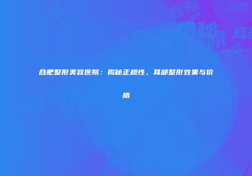 合肥整形美容医院：揭秘正规性、耳部整形效果与价格