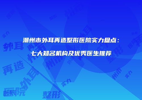 潮州市外耳再造整形医院实力盘点：七大知名机构及优秀医生推荐