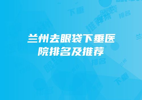兰州去眼袋下垂医院排名及推荐