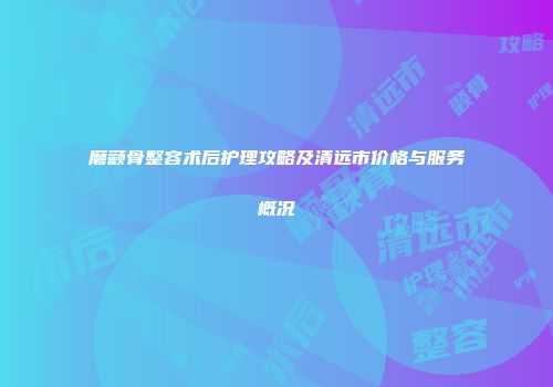 磨颧骨整容术后护理攻略及清远市价格与服务概况