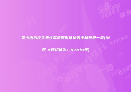 萍乡市治疗先天性耳朵畸形价格表全新升级一览(12月-5月均价为：47219元)