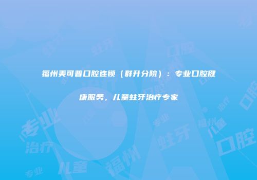 福州美可普口腔连锁（群升分院）：专业口腔健康服务，儿童蛀牙治疗专家