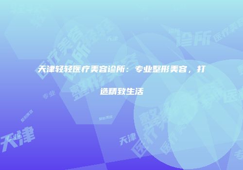 天津轻轻医疗美容诊所：专业整形美容，打造精致生活